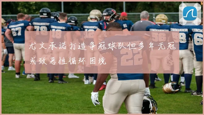 尤文承诺打造争冠球队但多年无冠或致恶性循环困境