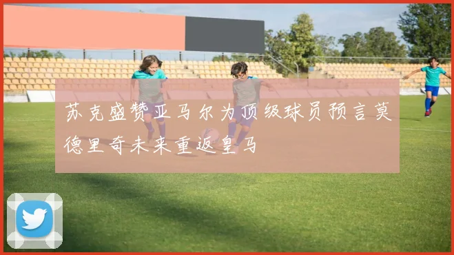 苏克盛赞亚马尔为顶级球员预言莫德里奇未来重返皇马