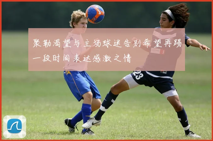 聚勒渴望与主场球迷告别希望再踢一段时间表达感激之情