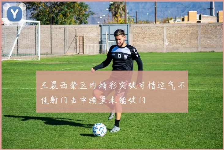 王晨西禁区内精彩突破可惜运气不佳射门击中横梁未能破门