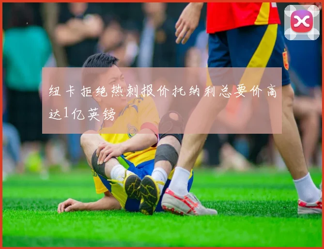 纽卡拒绝热刺报价托纳利总要价高达1亿英镑