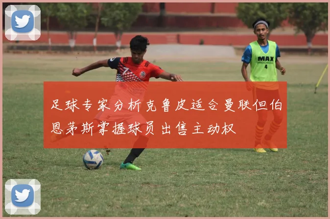 足球专家分析克鲁皮适合曼联但伯恩茅斯掌握球员出售主动权