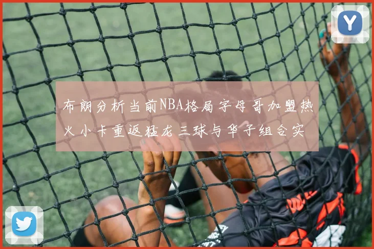 布朗分析当前NBA格局字母哥加盟热火小卡重返猛龙三球与华子组合实力强劲