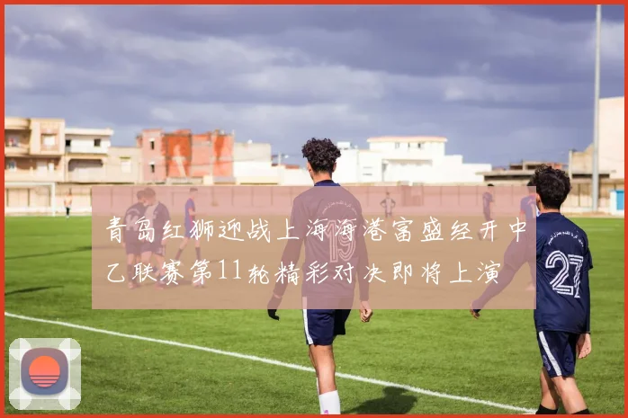 青岛红狮迎战上海海港富盛经开中乙联赛第11轮精彩对决即将上演