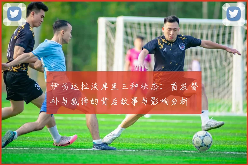 伊戈达拉谈库里三种状态：首发替补与裁掉的背后故事与影响分析