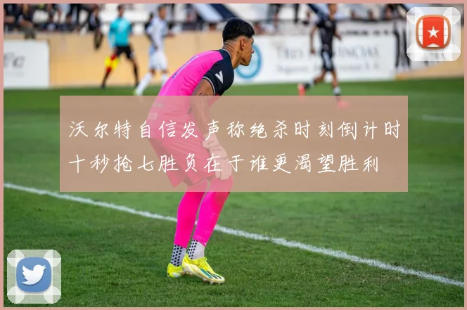 沃尔特自信发声称绝杀时刻倒计时十秒抢七胜负在于谁更渴望胜利