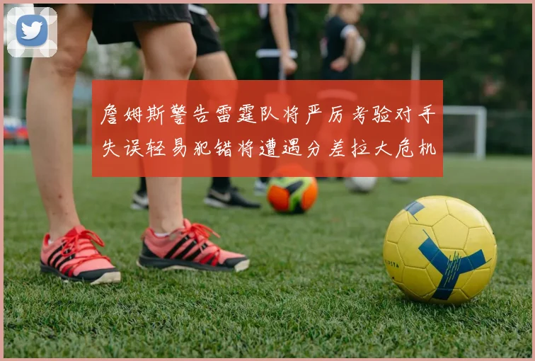 詹姆斯警告雷霆队将严厉考验对手失误轻易犯错将遭遇分差拉大危机
