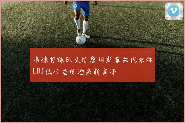 韦德将球队交给詹姆斯菲兹代尔称LBJ低位苦练迎来新高峰