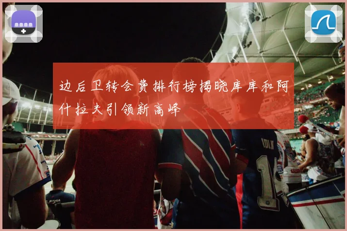 边后卫转会费排行榜揭晓库库和阿什拉夫引领新高峰