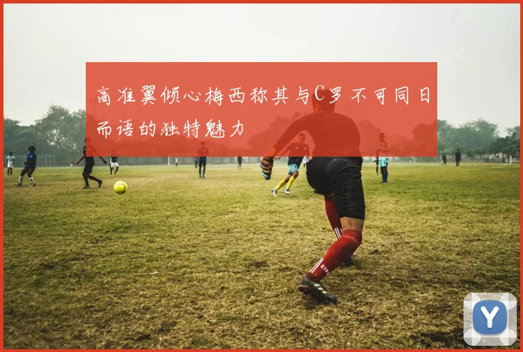 高准翼倾心梅西称其与C罗不可同日而语的独特魅力