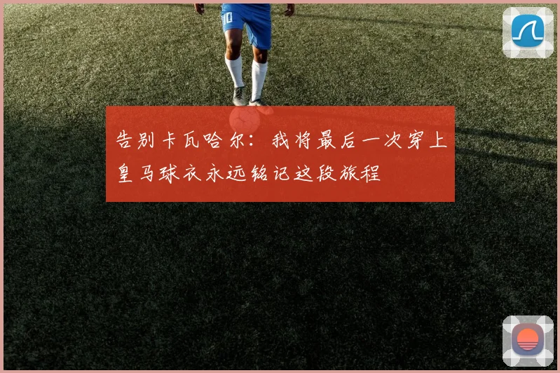 告别卡瓦哈尔：我将最后一次穿上皇马球衣永远铭记这段旅程