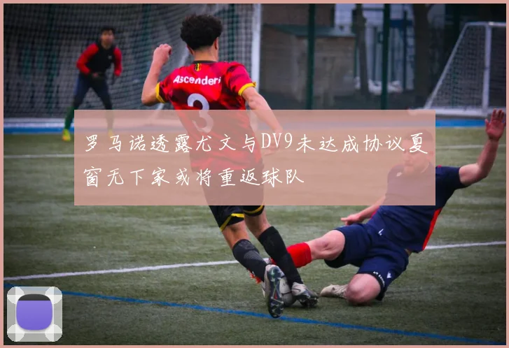 罗马诺透露尤文与DV9未达成协议夏窗无下家或将重返球队