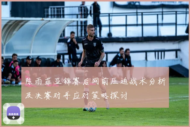 陈雨菲亚锦赛后网前压迫战术分析及决赛对手应对策略探讨