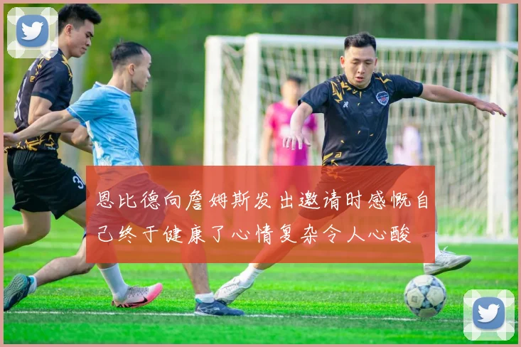 恩比德向詹姆斯发出邀请时感慨自己终于健康了心情复杂令人心酸
