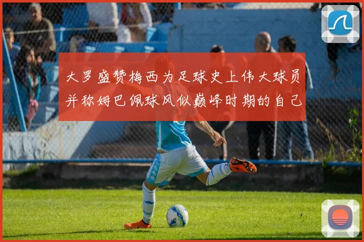 大罗盛赞梅西为足球史上伟大球员并称姆巴佩球风似巅峰时期的自己