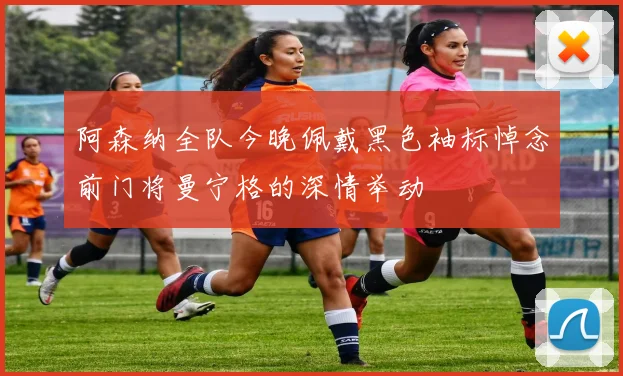 阿森纳全队今晚佩戴黑色袖标悼念前门将曼宁格的深情举动