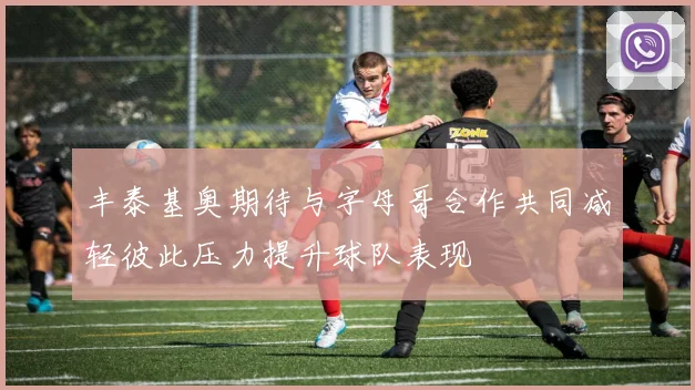 丰泰基奥期待与字母哥合作共同减轻彼此压力提升球队表现