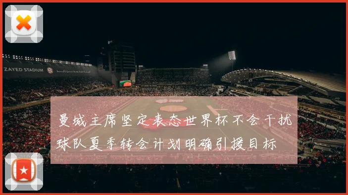 曼城主席坚定表态世界杯不会干扰球队夏季转会计划明确引援目标