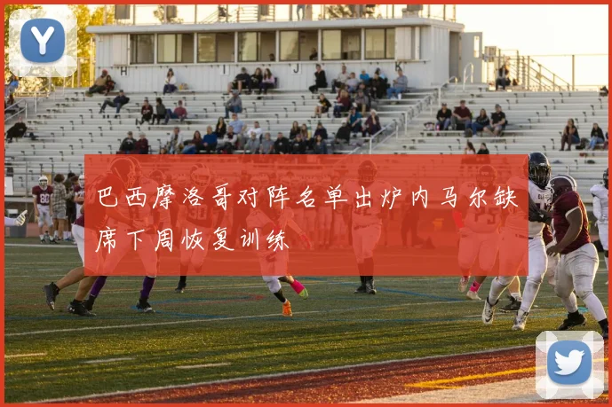 巴西摩洛哥对阵名单出炉内马尔缺席下周恢复训练