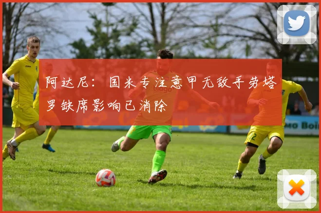 阿达尼：国米专注意甲无敌手劳塔罗缺席影响已消除