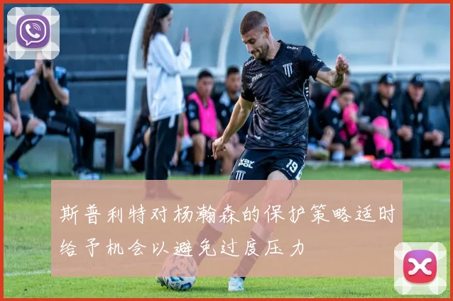 斯普利特对杨瀚森的保护策略适时给予机会以避免过度压力