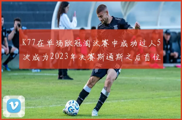 K77在单场欧冠淘汰赛中成功过人5次成为2023年决赛斯通斯之后首位球员