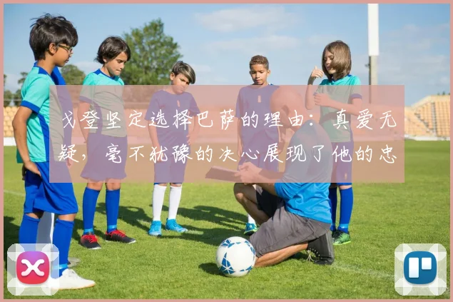 戈登坚定选择巴萨的理由：真爱无疑，毫不犹豫的决心展现了他的忠诚