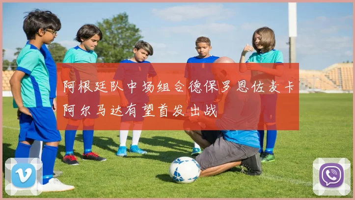 阿根廷队中场组合德保罗恩佐麦卡阿尔马达有望首发出战