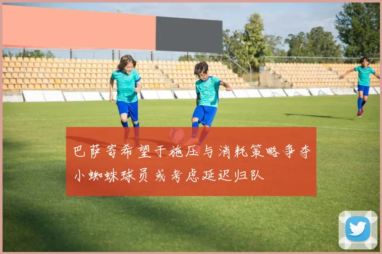 巴萨寄希望于施压与消耗策略争夺小蜘蛛球员或考虑延迟归队