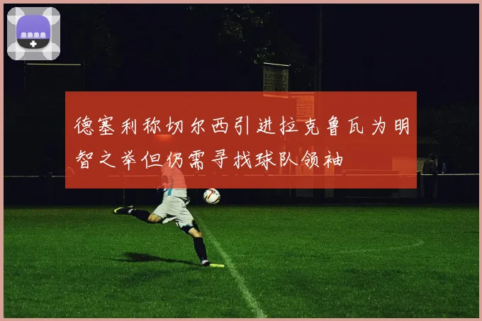 德塞利称切尔西引进拉克鲁瓦为明智之举但仍需寻找球队领袖
